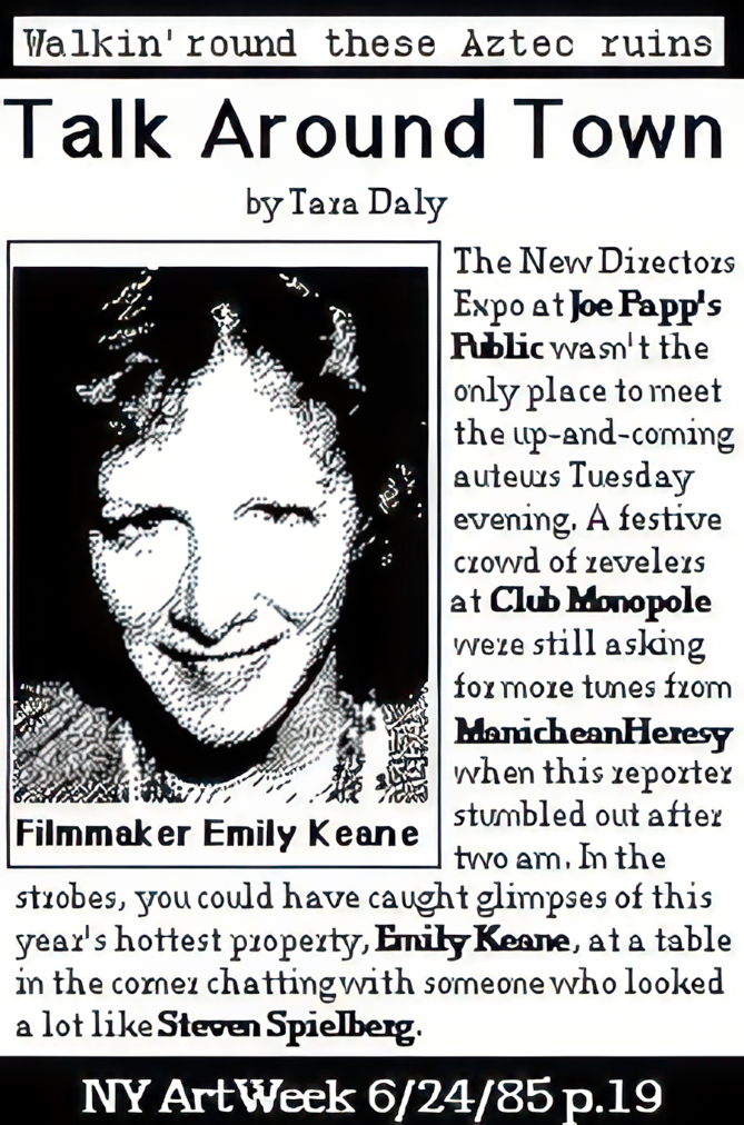 Talk Around Town. by Tara Daly. A writeup of Emily Keane. The new Directors expo at Joe Papp's Public wasn't the only place to meet the up and coming auteurs Tuesday evening. A festive crowd of revelers at Club Monopole were still asking for more tunes from ManicheanHeresy when this reporter stumbled out after two am. in the strobes, you could have caught glimpses of this year's hottest property, Emily Keane, at a table in the corner chatting with someone who looked a lot like Steven Spielberg. NY Art Week 6/24/85 Pg 19