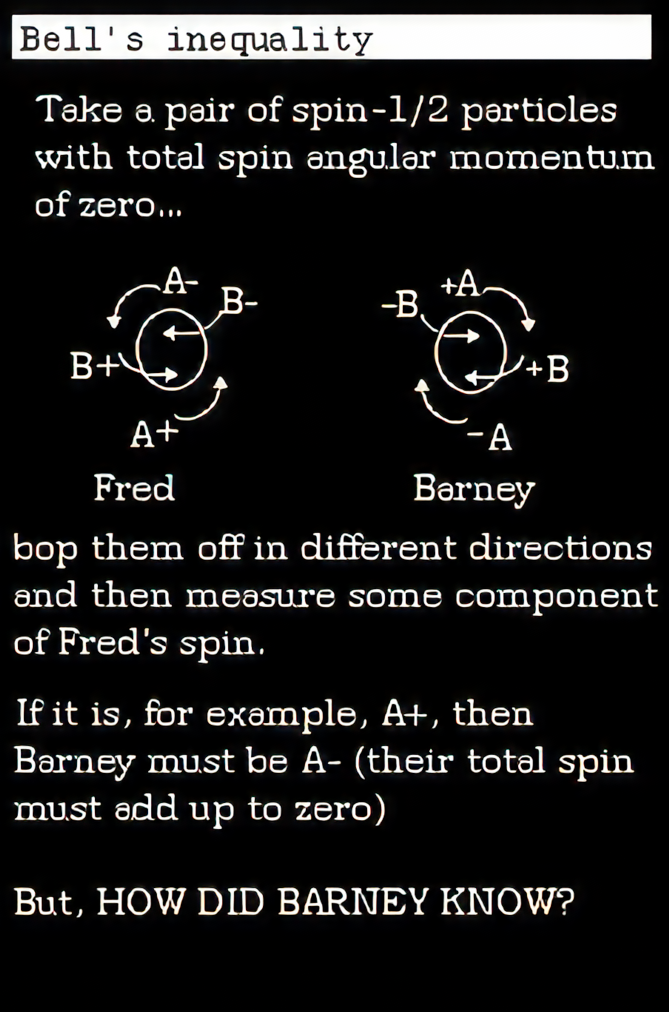 Take a pair of spin -1/2 particles with total spin angular momentum of zero&hellip;Fred and Barney particles. bop them off in different directions and then measure som commponent of fred's spin. If it is, for example, A+ then Barney must be A- (their total spin must add up to zero) but, HOW DID BARNEY KNOW?